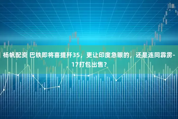 杨帆配资 巴铁即将喜提歼35，更让印度急眼的，还是连同霹雳-17打包出售？