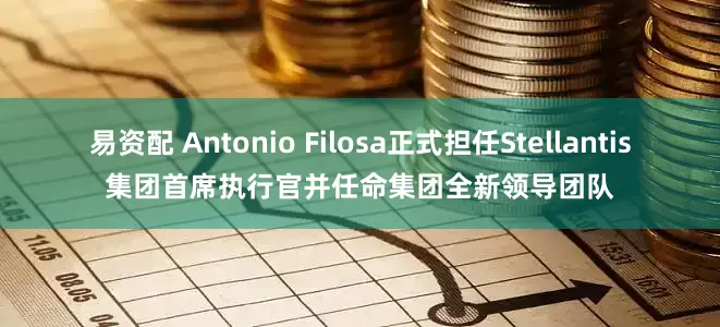 易资配 Antonio Filosa正式担任Stellantis集团首席执行官并任命集团全新领导团队