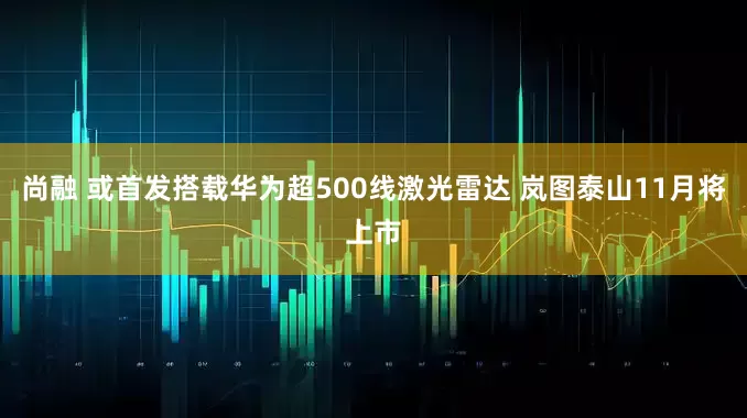 尚融 或首发搭载华为超500线激光雷达 岚图泰山11月将上市