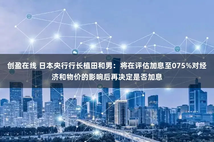 创盈在线 日本央行行长植田和男：将在评估加息至075%对经济和物价的影响后再决定是否加息