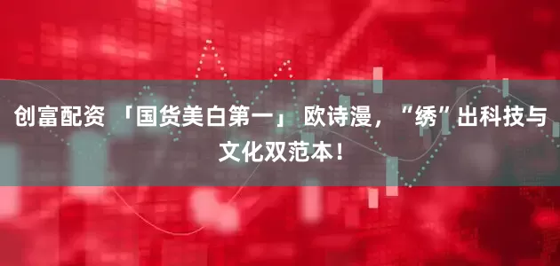 创富配资 「国货美白第一」 欧诗漫，“绣”出科技与文化双范本！