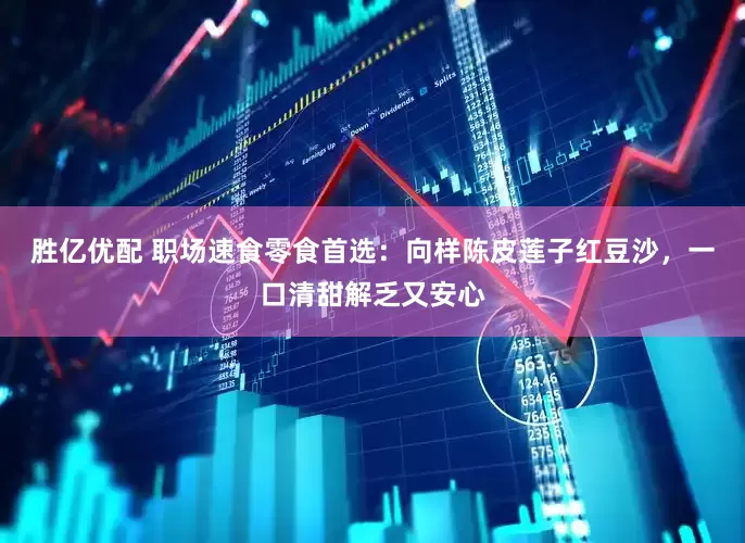 胜亿优配 职场速食零食首选：向样陈皮莲子红豆沙，一口清甜解乏又安心