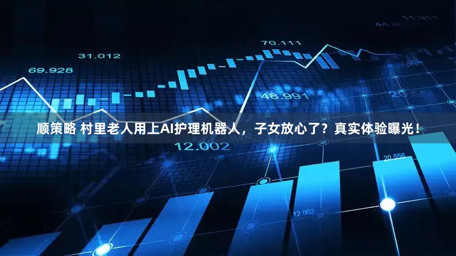 顺策略 村里老人用上AI护理机器人，子女放心了？真实体验曝光！